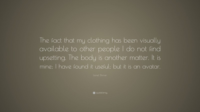 Lionel Shriver Quote: “The fact that my clothing has been visually available to other people I do not find upsetting. The body is another matter. It is mine; I have found it useful; but it is an avatar.”