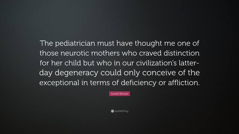 Lionel Shriver Quote: “The pediatrician must have thought me one of those neurotic mothers who craved distinction for her child but who in our civilization’s latter-day degeneracy could only conceive of the exceptional in terms of deficiency or affliction.”