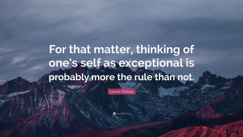 Lionel Shriver Quote: “For that matter, thinking of one’s self as exceptional is probably more the rule than not.”