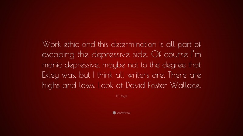 T.C. Boyle Quote: “Work ethic and this determination is all part of escaping the depressive side. Of course I’m manic depressive, maybe not to the degree that Exley was, but I think all writers are. There are highs and lows. Look at David Foster Wallace.”
