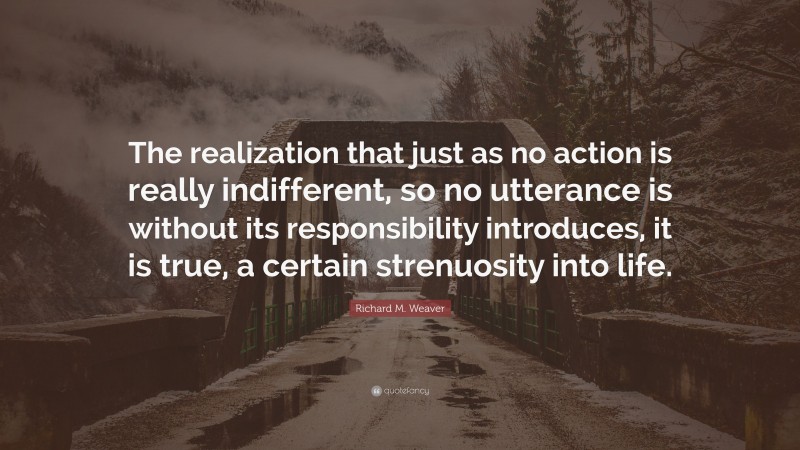 Richard M. Weaver Quote: “The realization that just as no action is really indifferent, so no utterance is without its responsibility introduces, it is true, a certain strenuosity into life.”