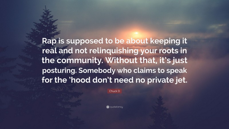 Chuck D Quote: “Rap is supposed to be about keeping it real and not relinquishing your roots in the community. Without that, it’s just posturing. Somebody who claims to speak for the ’hood don’t need no private jet.”