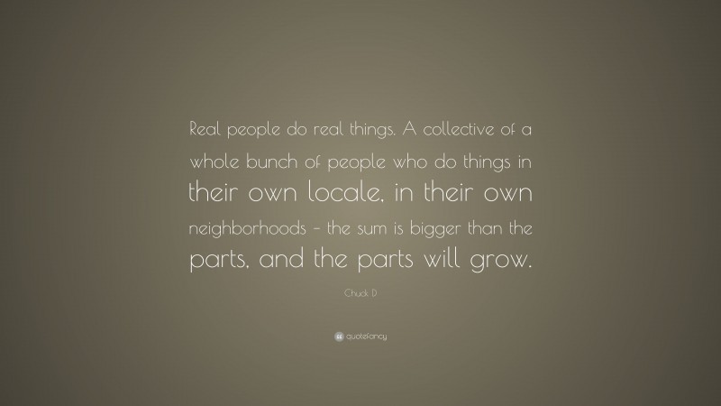 Chuck D Quote: “Real people do real things. A collective of a whole bunch of people who do things in their own locale, in their own neighborhoods – the sum is bigger than the parts, and the parts will grow.”