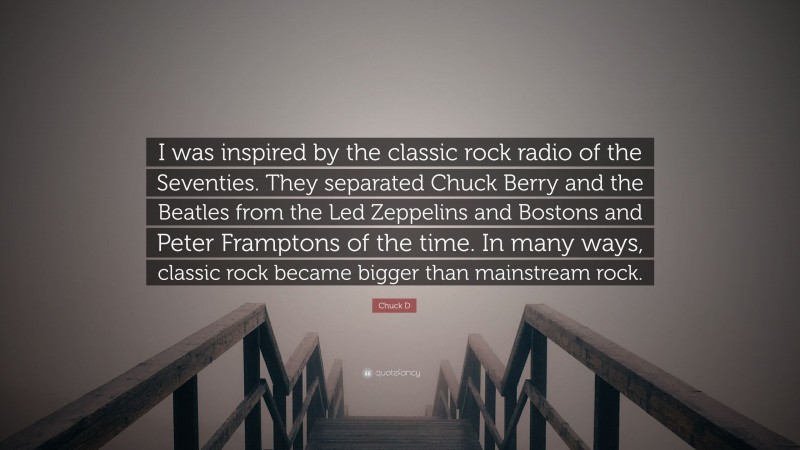 Chuck D Quote: “I was inspired by the classic rock radio of the Seventies. They separated Chuck Berry and the Beatles from the Led Zeppelins and Bostons and Peter Framptons of the time. In many ways, classic rock became bigger than mainstream rock.”