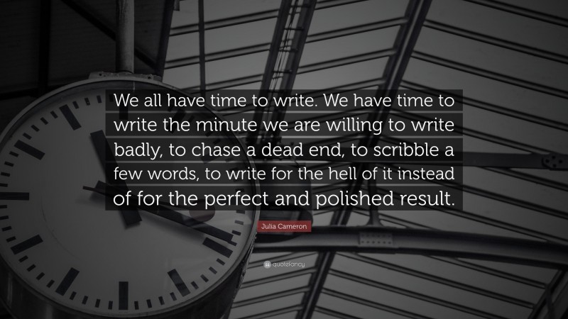 Julia Cameron Quote: “We all have time to write. We have time to write the minute we are willing to write badly, to chase a dead end, to scribble a few words, to write for the hell of it instead of for the perfect and polished result.”