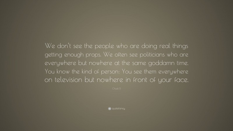 Chuck D Quote: “We don’t see the people who are doing real things getting enough props. We often see politicians who are everywhere but nowhere at the same goddamn time. You know the kind of person: You see them everywhere on television but nowhere in front of your face.”
