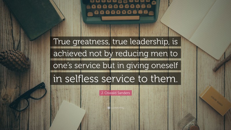 J. Oswald Sanders Quote: “True greatness, true leadership, is achieved not by reducing men to one’s service but in giving oneself in selfless service to them.”