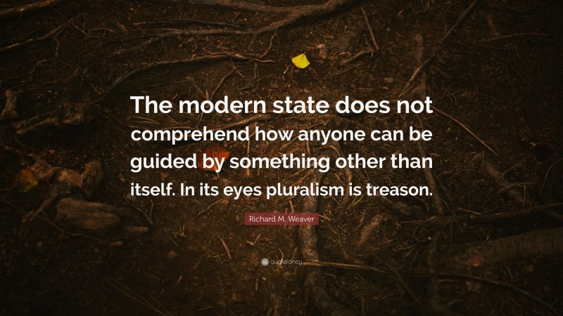 Richard M. Weaver Quote: “The modern state does not comprehend how anyone can be guided by something other than itself. In its eyes pluralism is treason.”