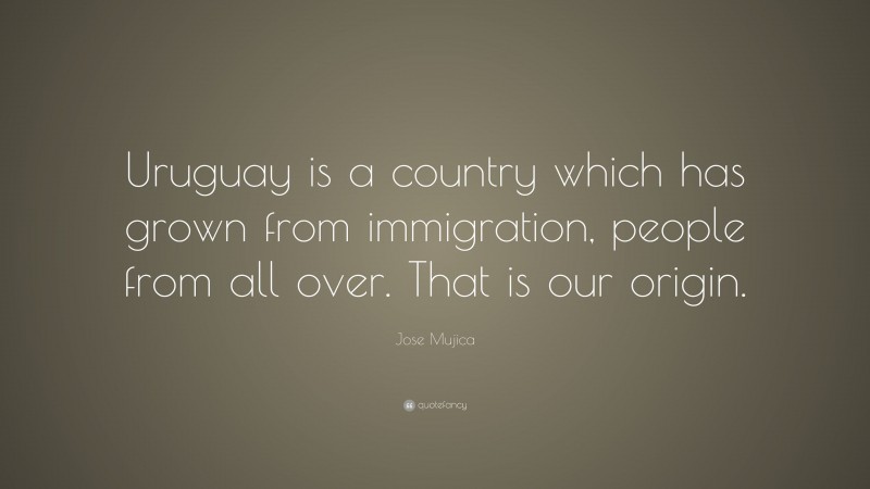 Jose Mujica Quote: “Uruguay is a country which has grown from immigration, people from all over. That is our origin.”