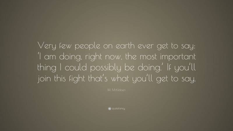 Bill McKibben Quote: “Very few people on earth ever get to say: ‘I am doing, right now, the most important thing I could possibly be doing.’ If you’ll join this fight that’s what you’ll get to say.”