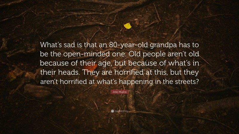 Jose Mujica Quote: “What’s sad is that an 80-year-old grandpa has to be the open-minded one. Old people aren’t old because of their age, but because of what’s in their heads. They are horrified at this, but they aren’t horrified at what’s happening in the streets?”