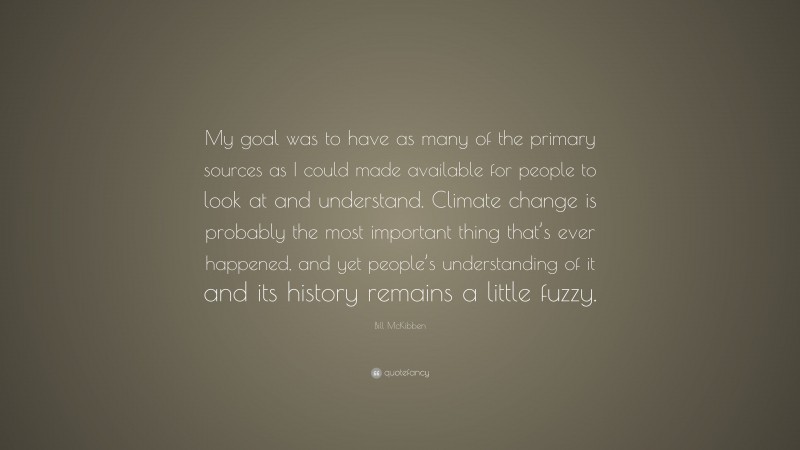 Bill McKibben Quote: “My goal was to have as many of the primary sources as I could made available for people to look at and understand. Climate change is probably the most important thing that’s ever happened, and yet people’s understanding of it and its history remains a little fuzzy.”
