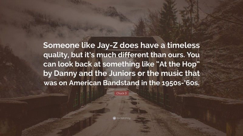 Chuck D Quote: “Someone like Jay-Z does have a timeless quality, but it’s much different than ours. You can look back at something like “At the Hop” by Danny and the Juniors or the music that was on American Bandstand in the 1950s-’60s.”