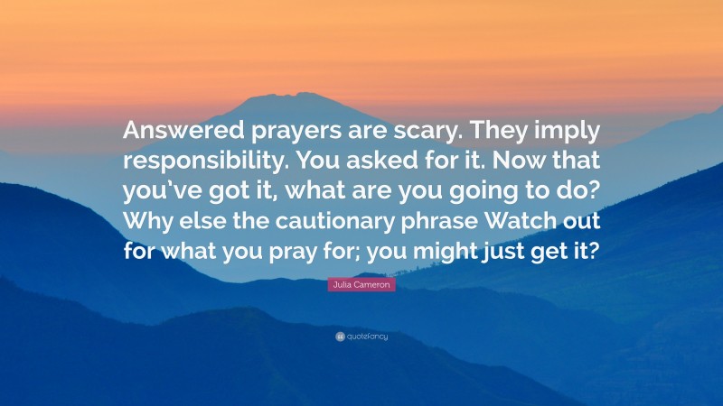 Julia Cameron Quote: “Answered prayers are scary. They imply responsibility. You asked for it. Now that you’ve got it, what are you going to do? Why else the cautionary phrase Watch out for what you pray for; you might just get it?”