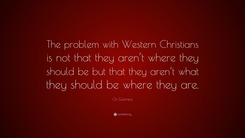 Os Guinness Quote: “The problem with Western Christians is not that they aren’t where they should be but that they aren’t what they should be where they are.”