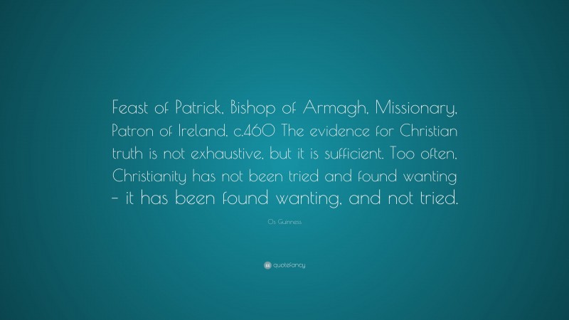Os Guinness Quote: “Feast of Patrick, Bishop of Armagh, Missionary, Patron of Ireland, c.460 The evidence for Christian truth is not exhaustive, but it is sufficient. Too often, Christianity has not been tried and found wanting – it has been found wanting, and not tried.”