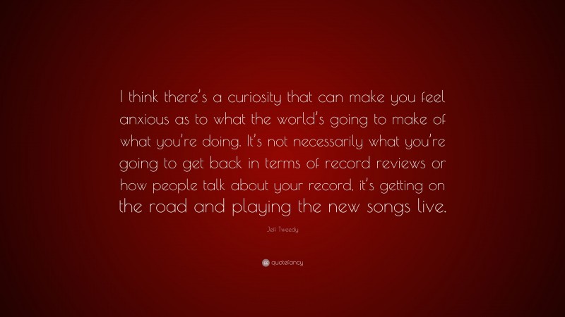 Jeff Tweedy Quote: “I think there’s a curiosity that can make you feel anxious as to what the world’s going to make of what you’re doing. It’s not necessarily what you’re going to get back in terms of record reviews or how people talk about your record, it’s getting on the road and playing the new songs live.”