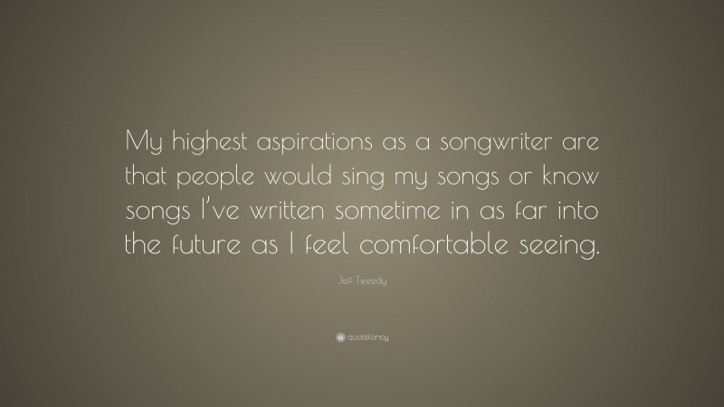 Jeff Tweedy Quote: “My highest aspirations as a songwriter are that people would sing my songs or know songs I’ve written sometime in as far into the future as I feel comfortable seeing.”