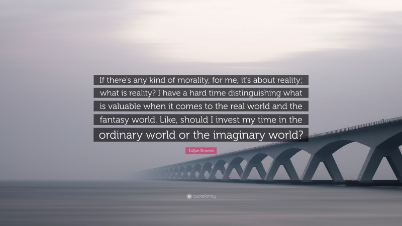 Sufjan Stevens Quote: “If there’s any kind of morality, for me, it’s about reality; what is reality? I have a hard time distinguishing what is valuable when it comes to the real world and the fantasy world. Like, should I invest my time in the ordinary world or the imaginary world?”