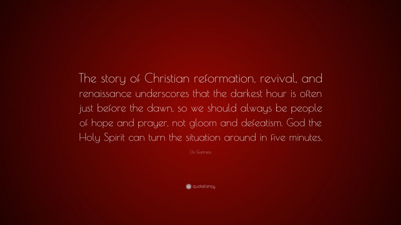 Os Guinness Quote: “The story of Christian reformation, revival, and renaissance underscores that the darkest hour is often just before the dawn, so we should always be people of hope and prayer, not gloom and defeatism. God the Holy Spirit can turn the situation around in five minutes.”