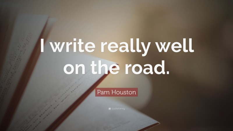 Pam Houston Quote: “I write really well on the road.”