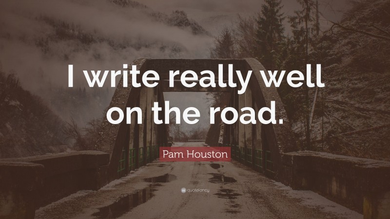 Pam Houston Quote: “I write really well on the road.”