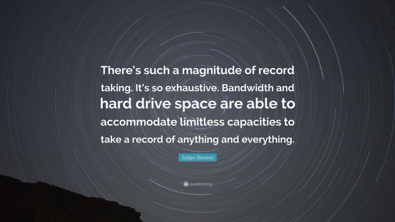 Sufjan Stevens Quote: “There’s such a magnitude of record taking. It’s so exhaustive. Bandwidth and hard drive space are able to accommodate limitless capacities to take a record of anything and everything.”