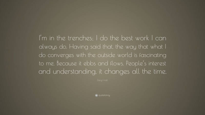 Daryl Hall Quote: “I’m in the trenches; I do the best work I can always do. Having said that, the way that what I do converges with the outside world is fascinating to me. Because it ebbs and flows. People’s interest and understanding, it changes all the time.”