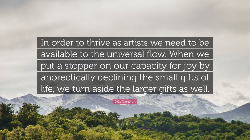 Julia Cameron Quote: “In order to thrive as artists we need to be available to the universal flow. When we put a stopper on our capacity for joy by anorectically declining the small gifts of life, we turn aside the larger gifts as well.”
