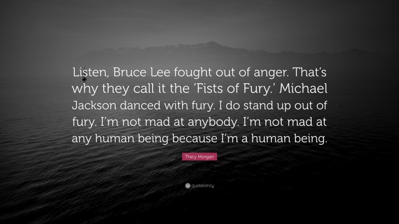 Tracy Morgan Quote: “Listen, Bruce Lee fought out of anger. That’s why they call it the ‘Fists of Fury.’ Michael Jackson danced with fury. I do stand up out of fury. I’m not mad at anybody. I’m not mad at any human being because I’m a human being.”