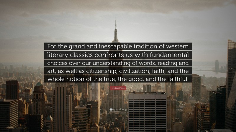 Os Guinness Quote: “For the grand and inescapable tradition of western literary classics confronts us with fundamental choices over our understanding of words, reading and art, as well as citizenship, civilization, faith, and the whole notion of the true, the good, and the faithful.”
