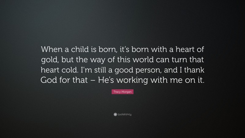 Tracy Morgan Quote: “When a child is born, it’s born with a heart of gold, but the way of this world can turn that heart cold. I’m still a good person, and I thank God for that – He’s working with me on it.”