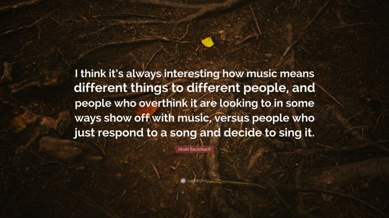 Noah Baumbach Quote: “I think it’s always interesting how music means different things to different people, and people who overthink it are looking to in some ways show off with music, versus people who just respond to a song and decide to sing it.”