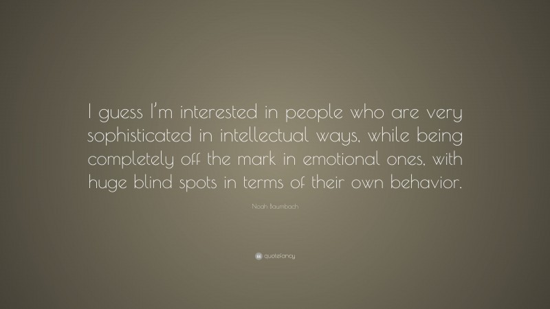 Noah Baumbach Quote: “I guess I’m interested in people who are very sophisticated in intellectual ways, while being completely off the mark in emotional ones, with huge blind spots in terms of their own behavior.”
