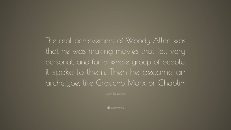 Noah Baumbach Quote: “The real achievement of Woody Allen was that he was making movies that felt very personal, and for a whole group of people, it spoke to them. Then he became an archetype, like Groucho Marx or Chaplin.”
