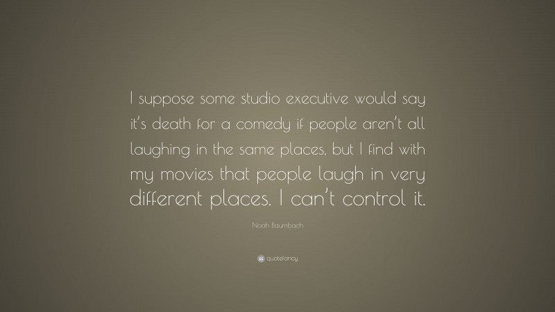 Noah Baumbach Quote: “I suppose some studio executive would say it’s death for a comedy if people aren’t all laughing in the same places, but I find with my movies that people laugh in very different places. I can’t control it.”