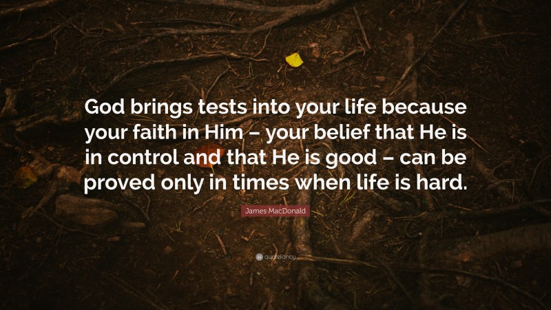 James MacDonald Quote: “God brings tests into your life because your faith in Him – your belief that He is in control and that He is good – can be proved only in times when life is hard.”