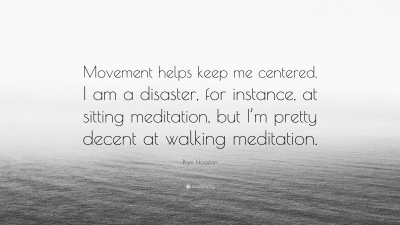 Pam Houston Quote: “Movement helps keep me centered. I am a disaster, for instance, at sitting meditation, but I’m pretty decent at walking meditation.”