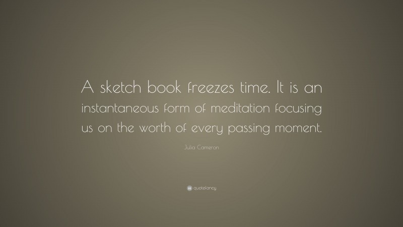 Julia Cameron Quote: “A sketch book freezes time. It is an instantaneous form of meditation focusing us on the worth of every passing moment.”