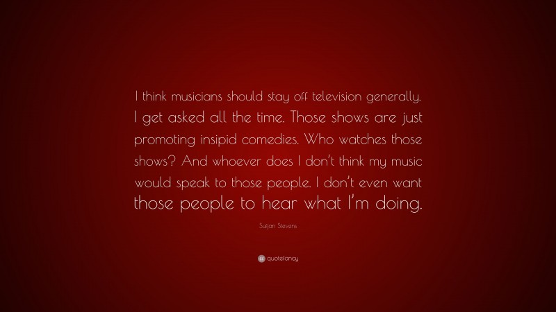 Sufjan Stevens Quote: “I think musicians should stay off television generally. I get asked all the time. Those shows are just promoting insipid comedies. Who watches those shows? And whoever does I don’t think my music would speak to those people. I don’t even want those people to hear what I’m doing.”