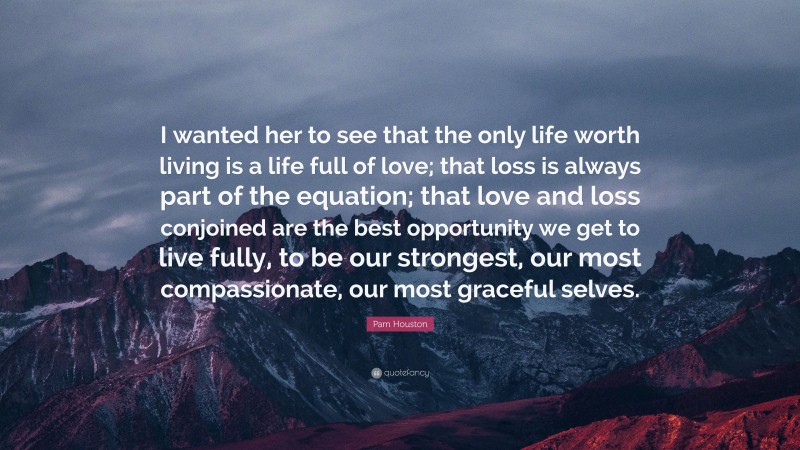 Pam Houston Quote: “I wanted her to see that the only life worth living is a life full of love; that loss is always part of the equation; that love and loss conjoined are the best opportunity we get to live fully, to be our strongest, our most compassionate, our most graceful selves.”