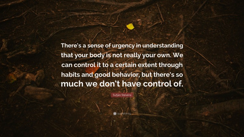 Sufjan Stevens Quote: “There’s a sense of urgency in understanding that your body is not really your own. We can control it to a certain extent through habits and good behavior, but there’s so much we don’t have control of.”