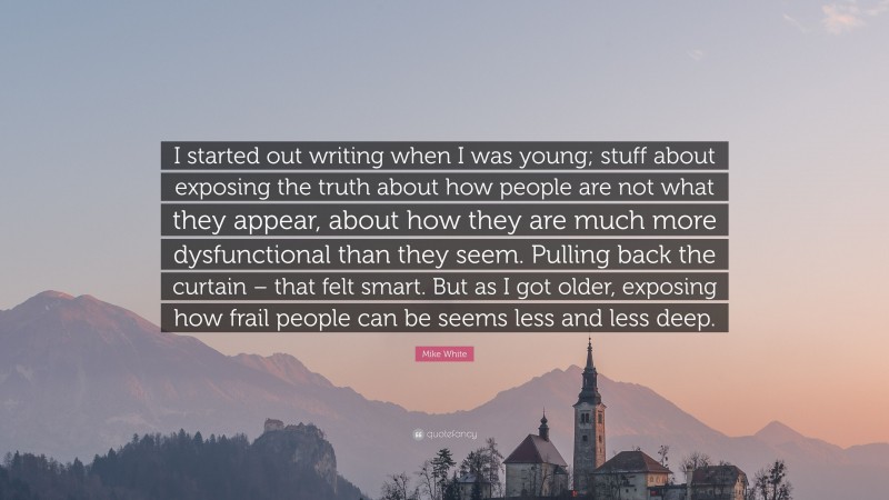 Mike White Quote: “I started out writing when I was young; stuff about exposing the truth about how people are not what they appear, about how they are much more dysfunctional than they seem. Pulling back the curtain – that felt smart. But as I got older, exposing how frail people can be seems less and less deep.”