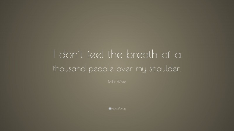 Mike White Quote: “I don’t feel the breath of a thousand people over my shoulder.”