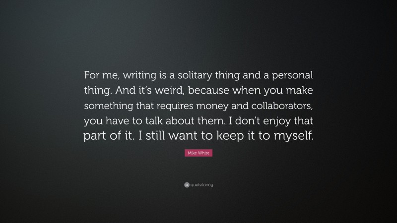 Mike White Quote: “For me, writing is a solitary thing and a personal thing. And it’s weird, because when you make something that requires money and collaborators, you have to talk about them. I don’t enjoy that part of it. I still want to keep it to myself.”