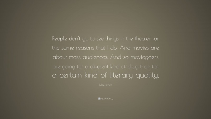 Mike White Quote: “People don’t go to see things in the theater for the same reasons that I do. And movies are about mass audiences. And so moviegoers are going for a different kind of drug than for a certain kind of literary quality.”