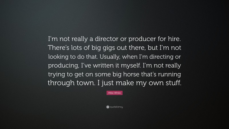 Mike White Quote: “I’m not really a director or producer for hire. There’s lots of big gigs out there, but I’m not looking to do that. Usually, when I’m directing or producing, I’ve written it myself. I’m not really trying to get on some big horse that’s running through town. I just make my own stuff.”
