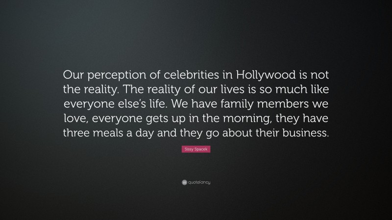 Sissy Spacek Quote: “Our perception of celebrities in Hollywood is not the reality. The reality of our lives is so much like everyone else’s life. We have family members we love, everyone gets up in the morning, they have three meals a day and they go about their business.”