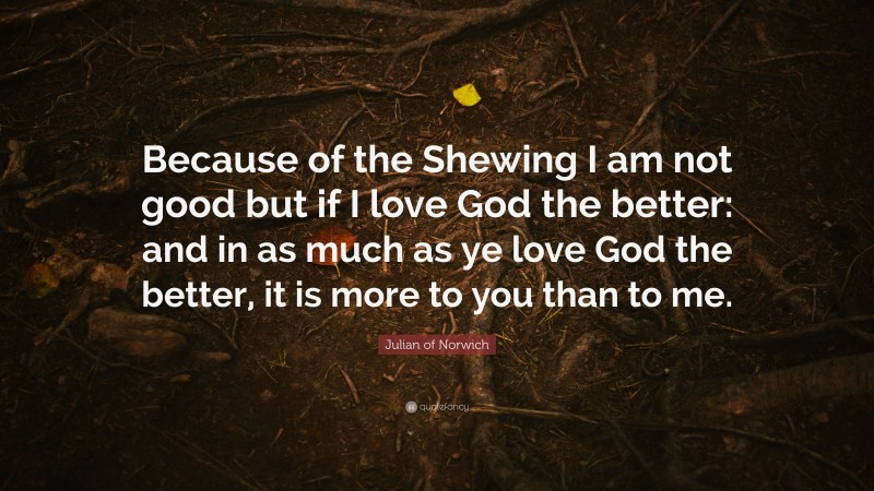 Julian of Norwich Quote: “Because of the Shewing I am not good but if I love God the better: and in as much as ye love God the better, it is more to you than to me.”