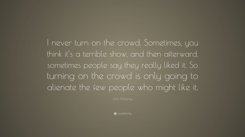 John Mulaney Quote: “I never turn on the crowd. Sometimes, you think it’s a terrible show, and then afterward, sometimes people say they really liked it. So turning on the crowd is only going to alienate the few people who might like it.”